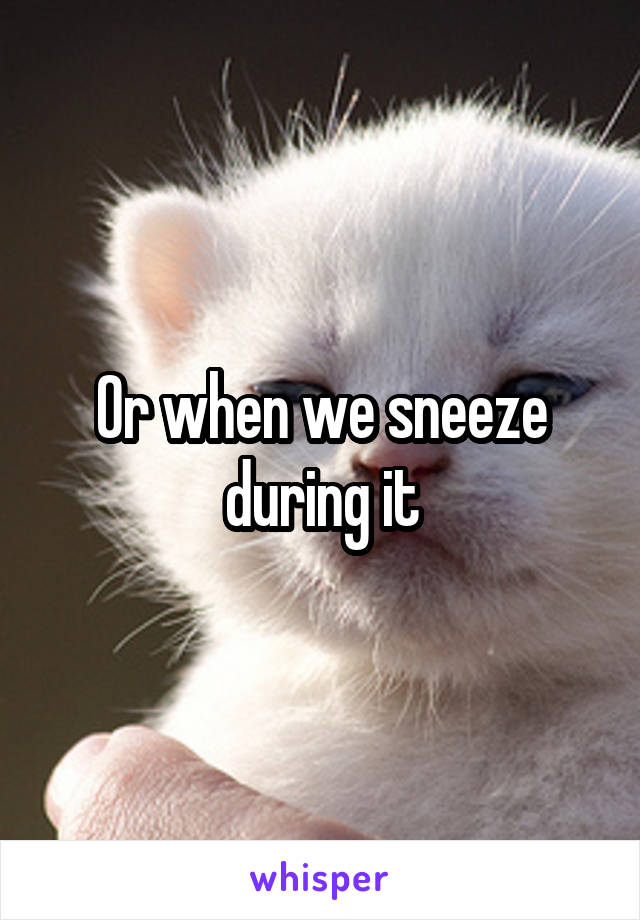 Or when we sneeze during it