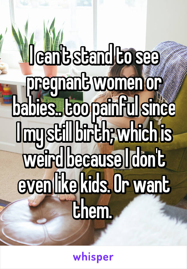 I can't stand to see pregnant women or babies.. too painful since I my still birth; which is weird because I don't even like kids. Or want them. 