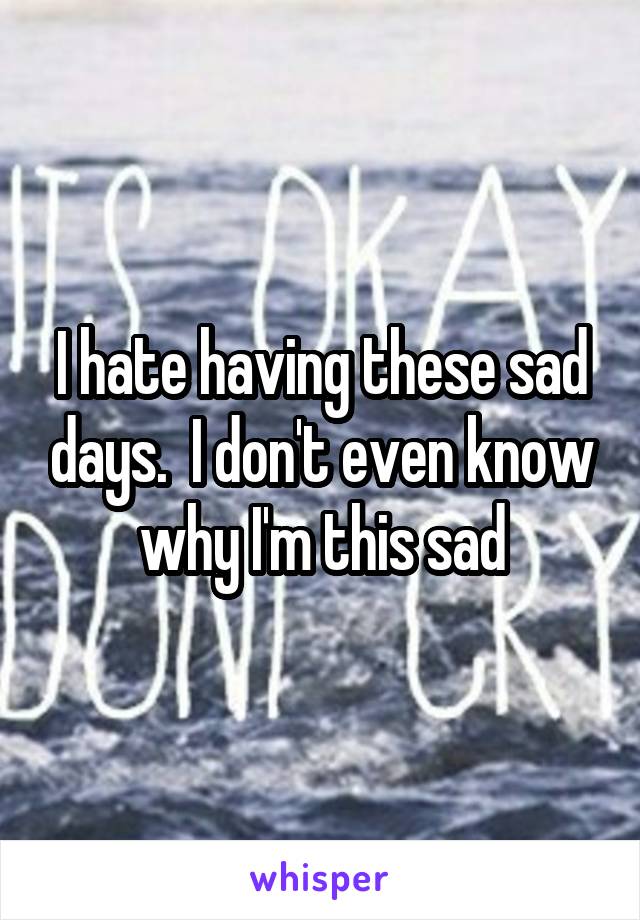 I hate having these sad days.  I don't even know why I'm this sad