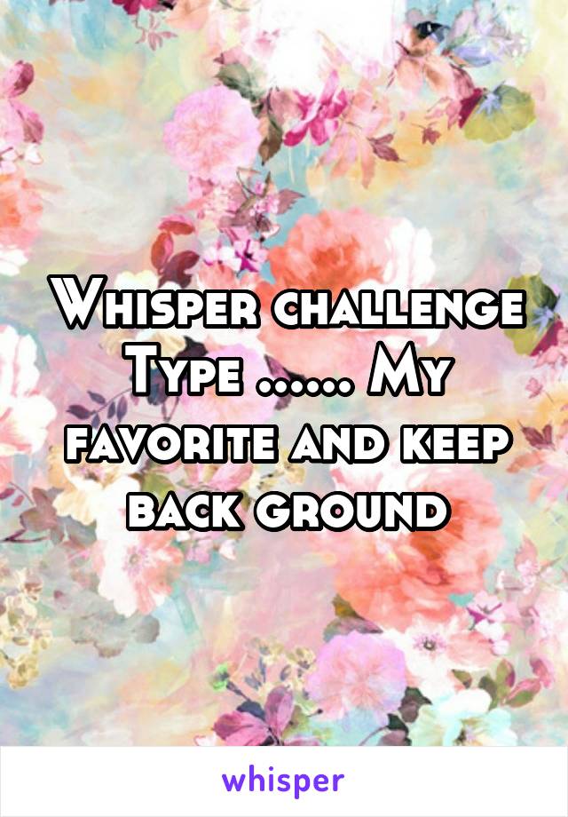 Whisper challenge
Type ...... My favorite and keep back ground