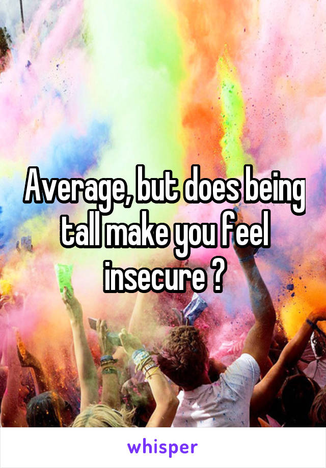 Average, but does being tall make you feel insecure ?