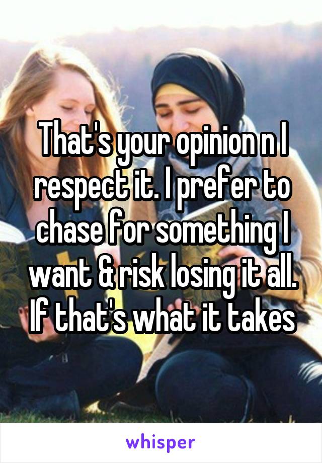 That's your opinion n I respect it. I prefer to chase for something I want & risk losing it all. If that's what it takes