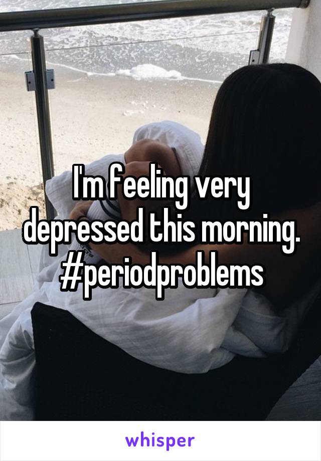 I'm feeling very depressed this morning. #periodproblems