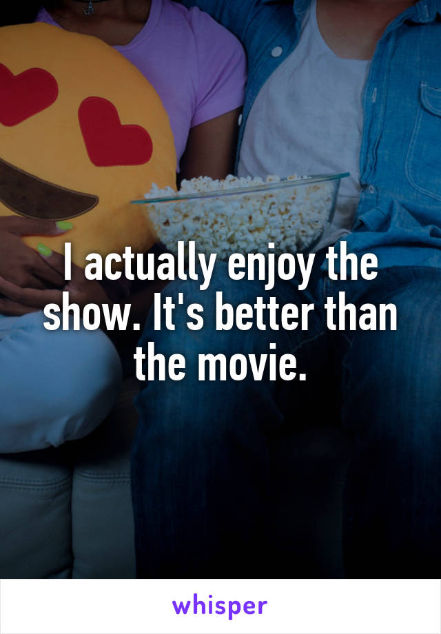 I actually enjoy the show. It's better than the movie.