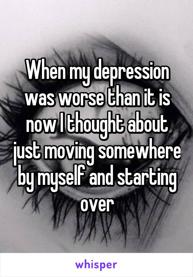 When my depression was worse than it is now I thought about just moving somewhere by myself and starting over