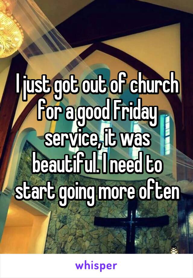 I just got out of church for a good Friday service, it was beautiful. I need to start going more often