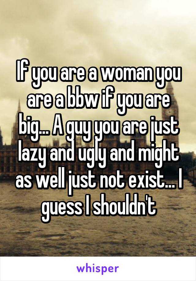 If you are a woman you are a bbw if you are big... A guy you are just lazy and ugly and might as well just not exist... I guess I shouldn't