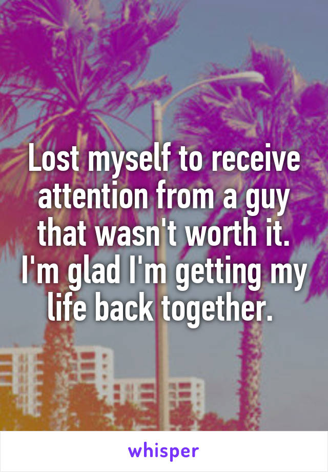 Lost myself to receive attention from a guy that wasn't worth it. I'm glad I'm getting my life back together. 