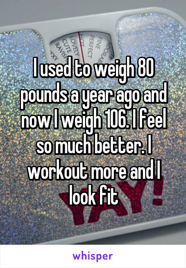 I used to weigh 80 pounds a year ago and now I weigh 106. I feel so much better. I workout more and I look fit