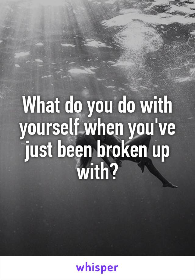 What do you do with yourself when you've just been broken up with?