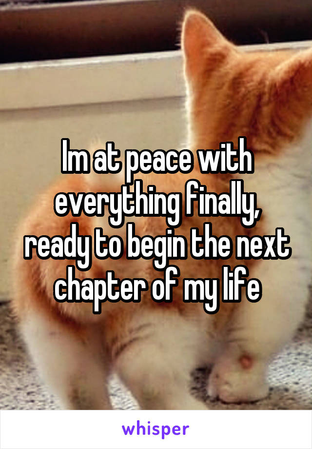 Im at peace with everything finally, ready to begin the next chapter of my life