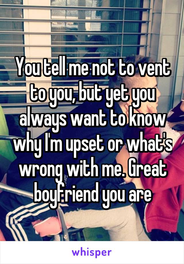 You tell me not to vent to you, but yet you always want to know why I'm upset or what's wrong with me. Great boyfriend you are