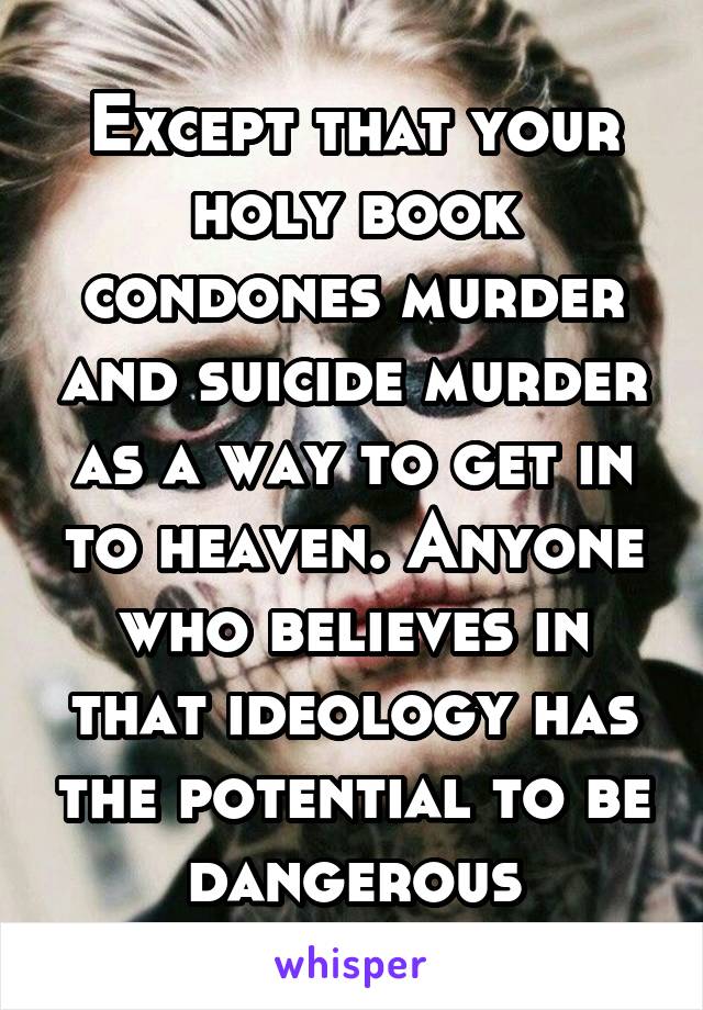 Except that your holy book condones murder and suicide murder as a way to get in to heaven. Anyone who believes in that ideology has the potential to be dangerous