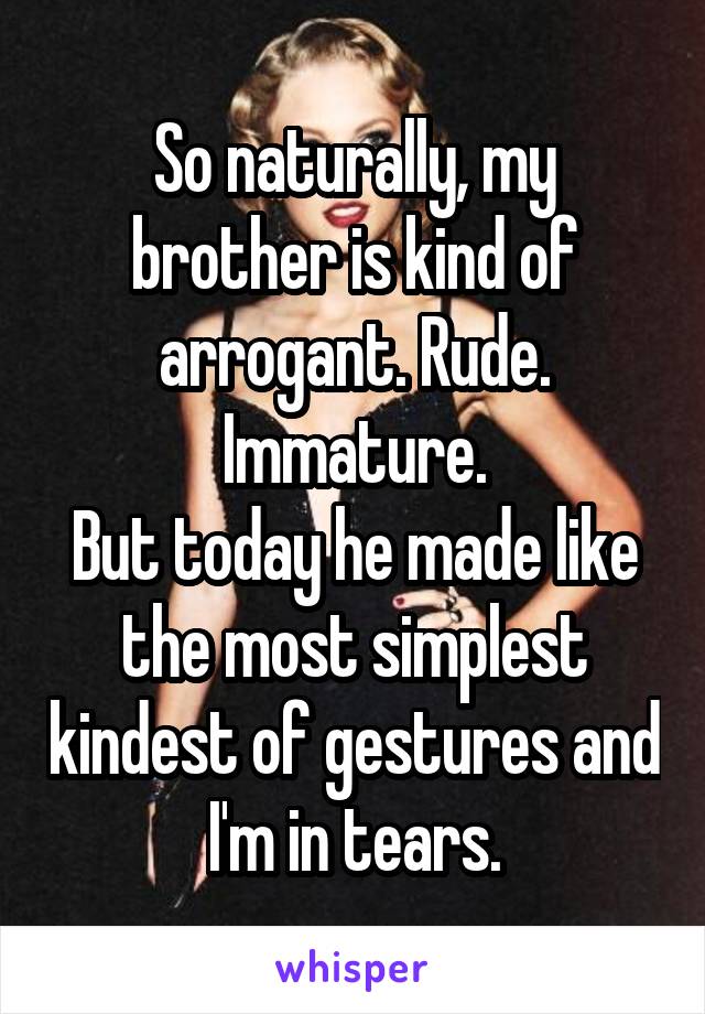 So naturally, my brother is kind of arrogant. Rude. Immature.
But today he made like the most simplest kindest of gestures and I'm in tears.