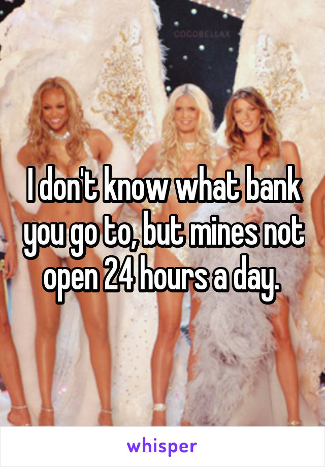 I don't know what bank you go to, but mines not open 24 hours a day. 