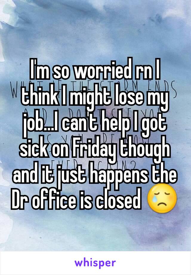 I'm so worried rn I think I might lose my job...I can't help I got sick on Friday though and it just happens the Dr office is closed 😢