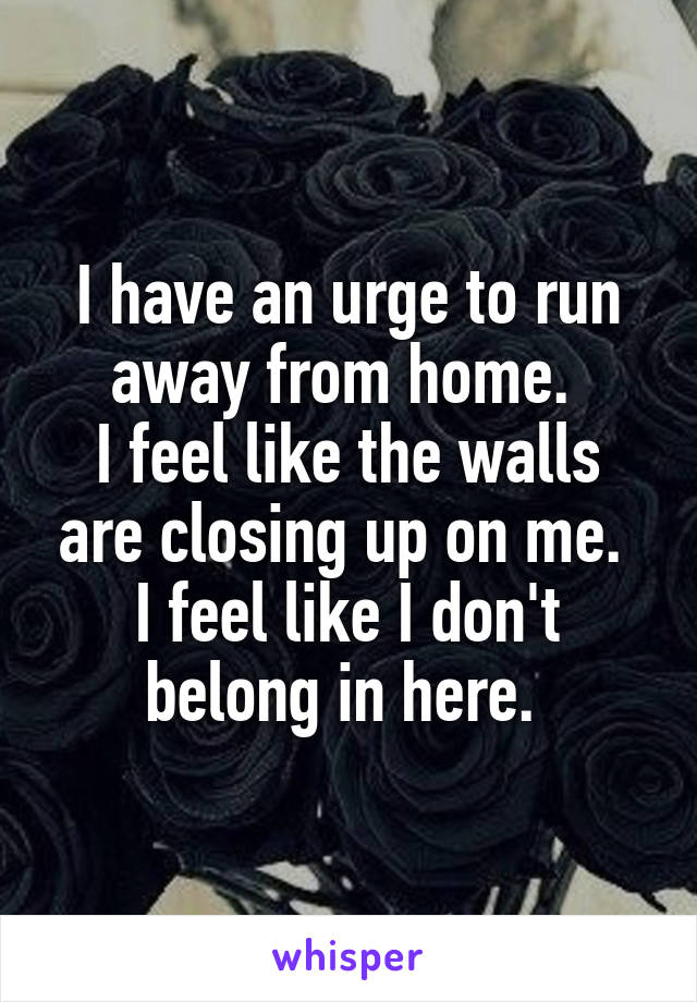 I have an urge to run away from home. 
I feel like the walls are closing up on me. 
I feel like I don't belong in here. 