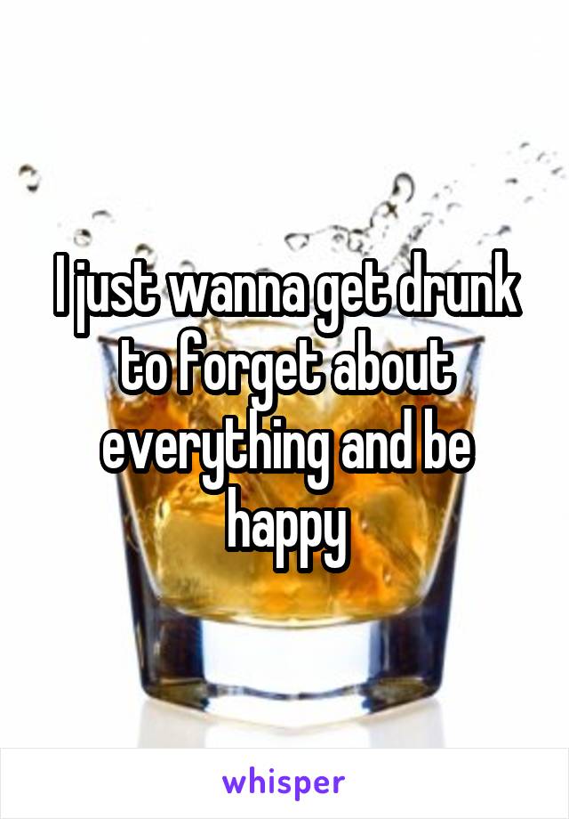 I just wanna get drunk to forget about everything and be happy