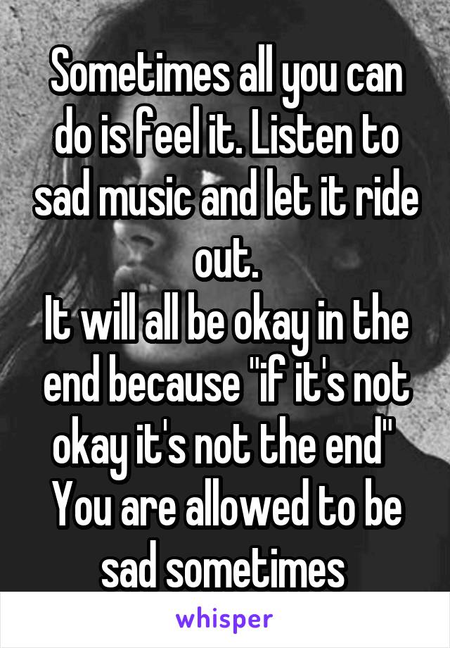 Sometimes all you can do is feel it. Listen to sad music and let it ride out.
It will all be okay in the end because "if it's not okay it's not the end" 
You are allowed to be sad sometimes 