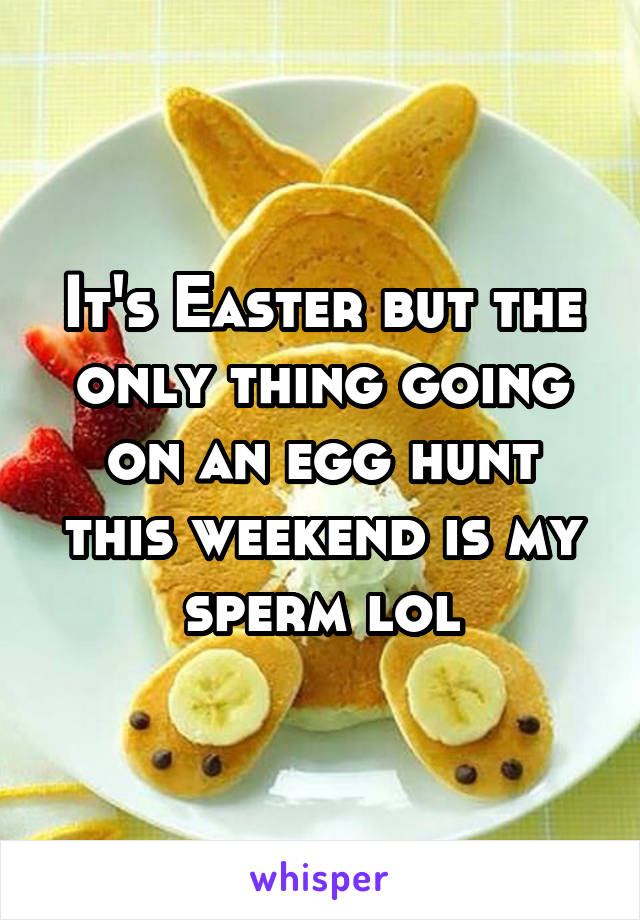 It's Easter but the only thing going on an egg hunt this weekend is my sperm lol