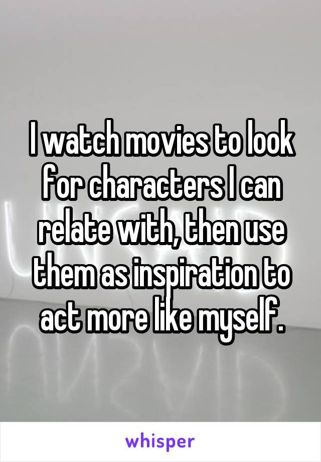 I watch movies to look for characters I can relate with, then use them as inspiration to act more like myself.