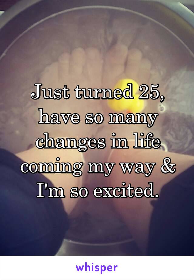 Just turned 25, have so many changes in life coming my way & I'm so excited.