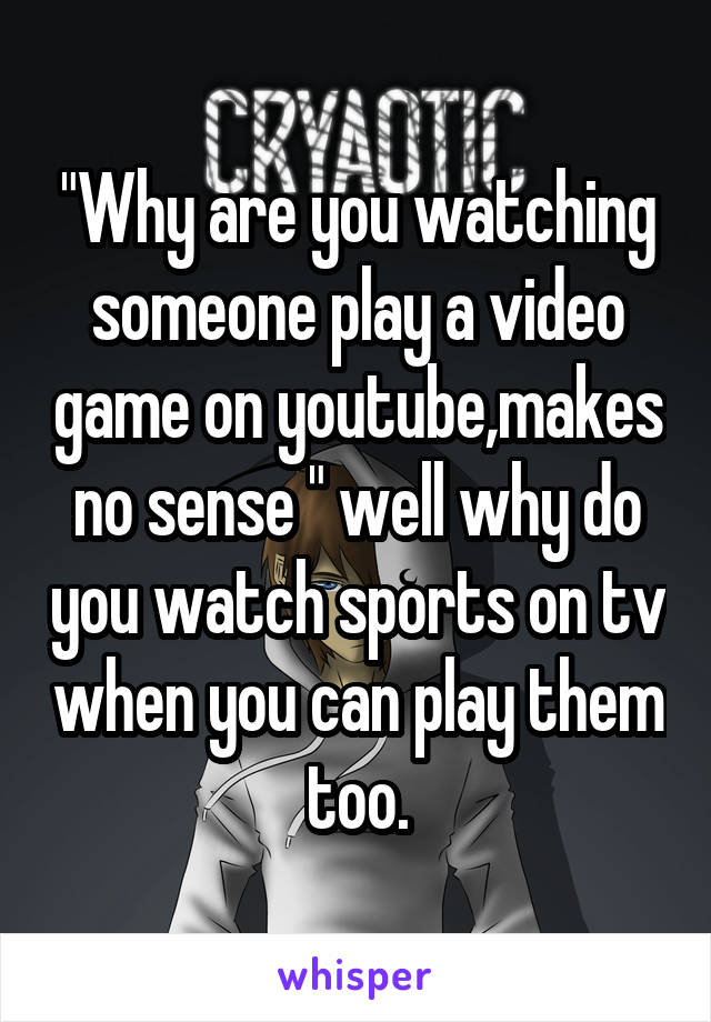 "Why are you watching someone play a video game on youtube,makes no sense " well why do you watch sports on tv when you can play them too.