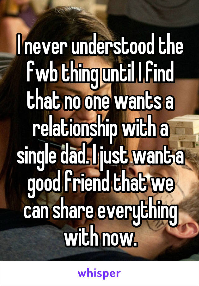 I never understood the fwb thing until I find that no one wants a relationship with a single dad. I just want a good friend that we can share everything with now.