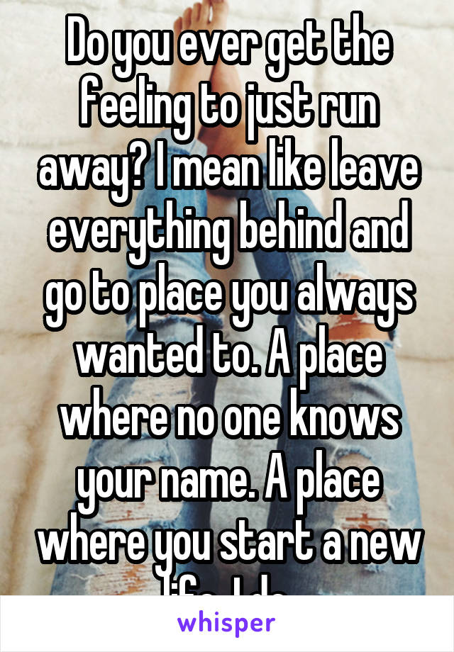 Do you ever get the feeling to just run away? I mean like leave everything behind and go to place you always wanted to. A place where no one knows your name. A place where you start a new life. I do.