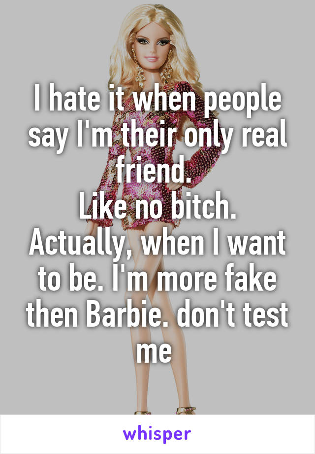 I hate it when people say I'm their only real friend. 
Like no bitch. Actually, when I want to be. I'm more fake then Barbie. don't test me 