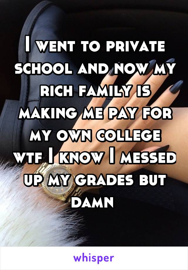 I went to private school and now my rich family is making me pay for my own college wtf I know I messed up my grades but damn 
