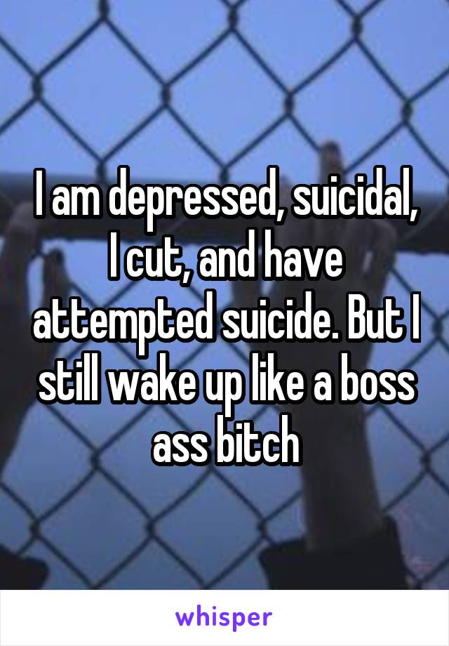 I am depressed, suicidal, I cut, and have attempted suicide. But I still wake up like a boss ass bitch