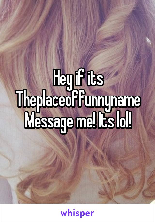 Hey if its
Theplaceoffunnyname
Message me! Its lol!
