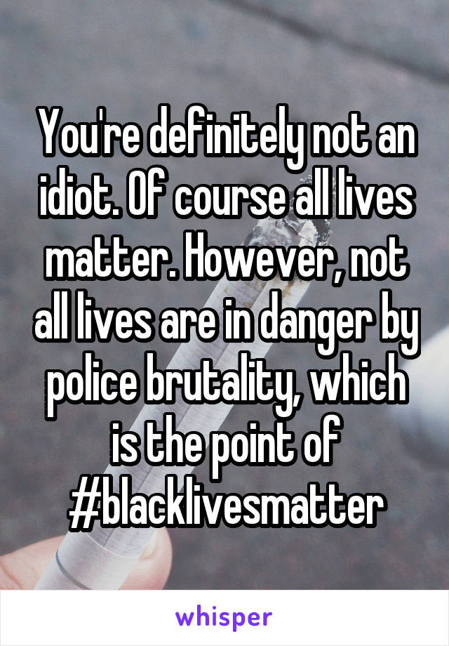 You're definitely not an idiot. Of course all lives matter. However, not all lives are in danger by police brutality, which is the point of #blacklivesmatter