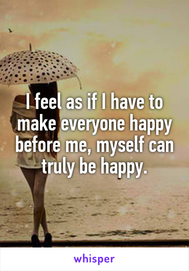 I feel as if I have to make everyone happy before me, myself can truly be happy.