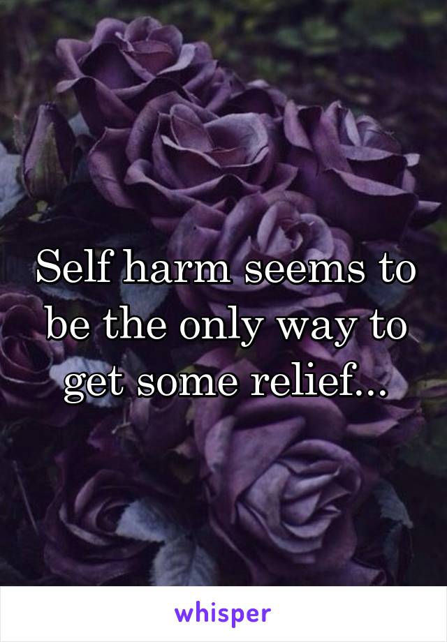 Self harm seems to be the only way to get some relief...