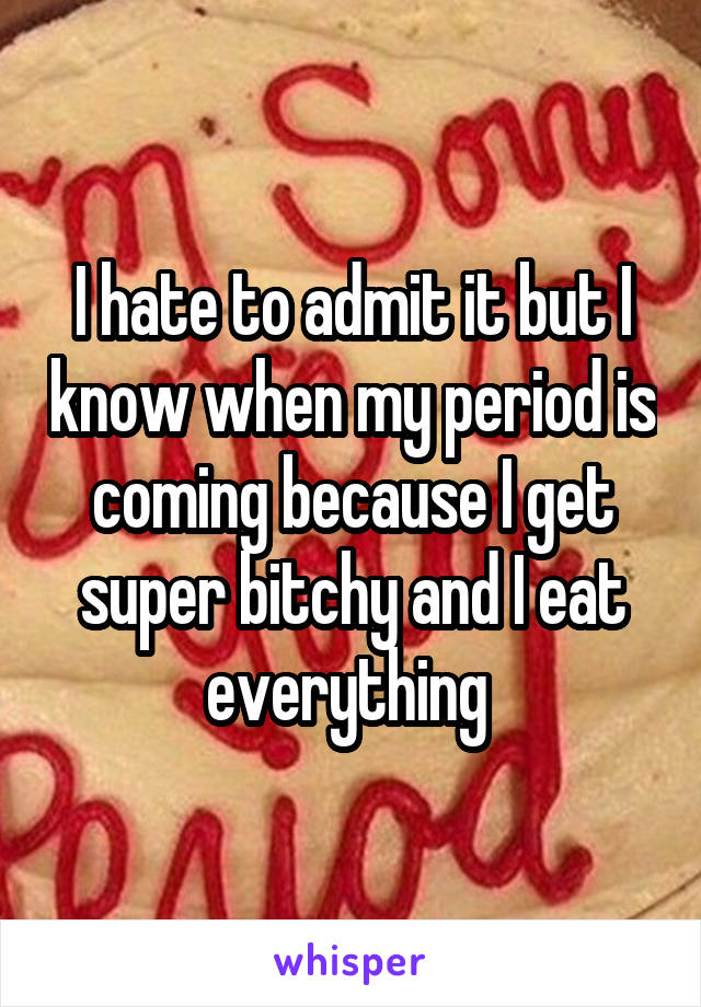 I hate to admit it but I know when my period is coming because I get super bitchy and I eat everything 