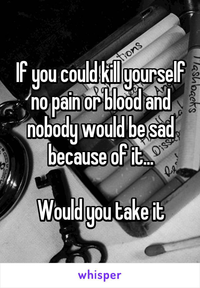 If you could kill yourself no pain or blood and nobody would be sad because of it...

Would you take it