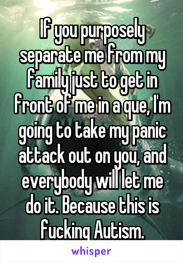 If you purposely separate me from my family just to get in front of me in a que, I'm going to take my panic attack out on you, and everybody will let me do it. Because this is fucking Autism.