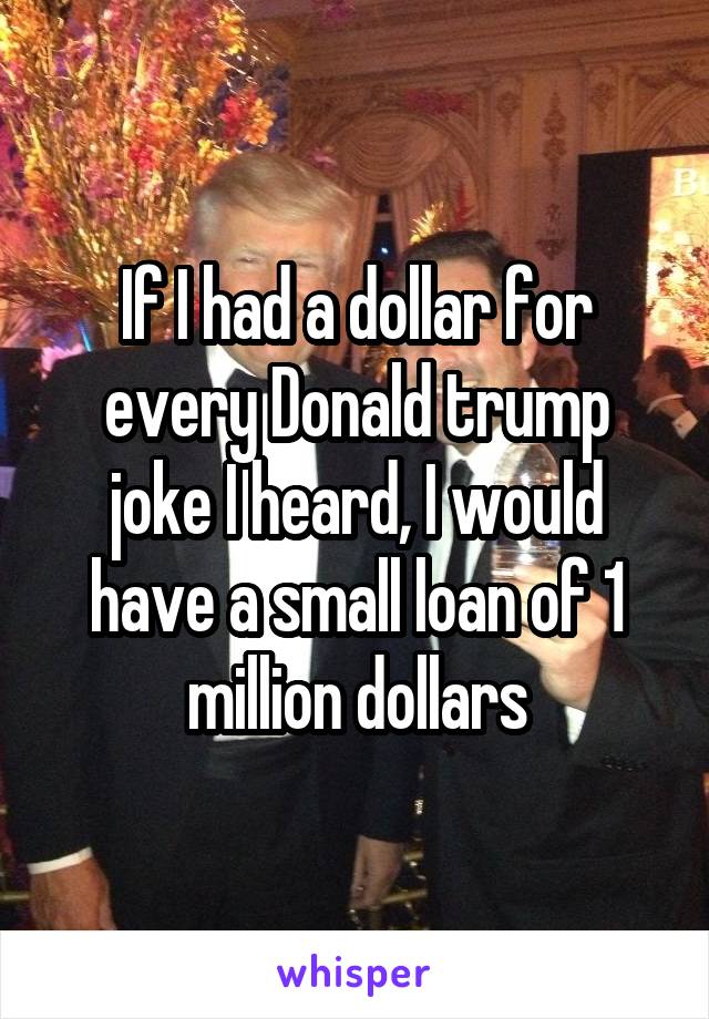 If I had a dollar for every Donald trump joke I heard, I would have a small loan of 1 million dollars