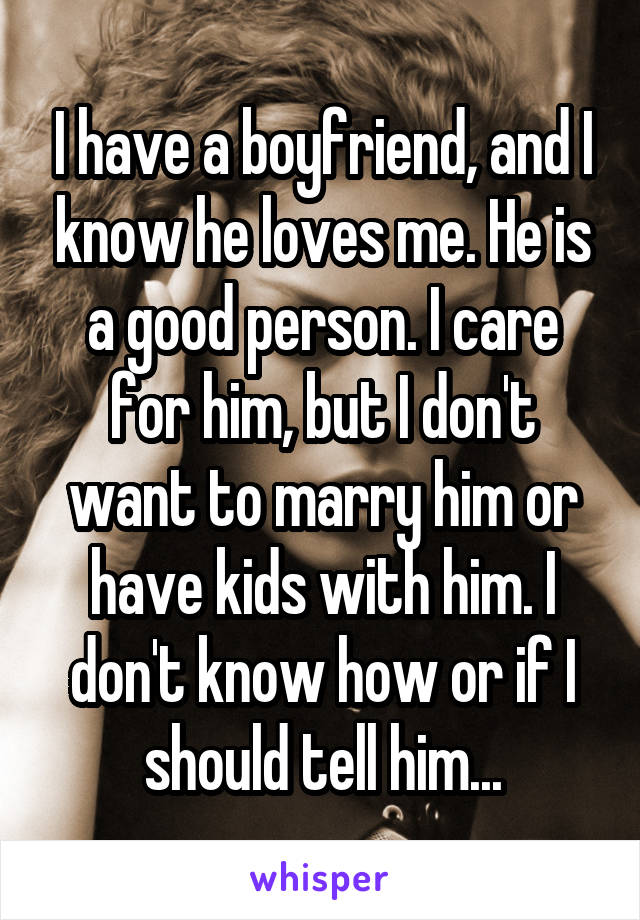 I have a boyfriend, and I know he loves me. He is a good person. I care for him, but I don't want to marry him or have kids with him. I don't know how or if I should tell him...