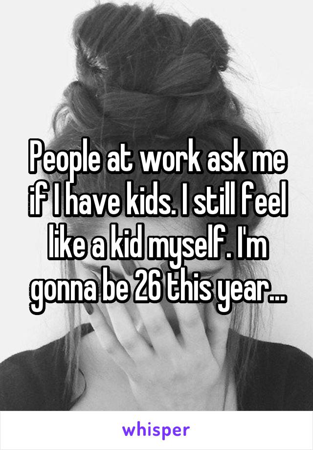 People at work ask me if I have kids. I still feel like a kid myself. I'm gonna be 26 this year...