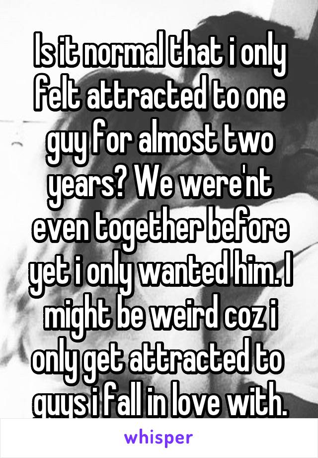 Is it normal that i only felt attracted to one guy for almost two years? We were'nt even together before yet i only wanted him. I might be weird coz i only get attracted to  guys i fall in love with.