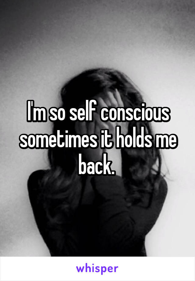 I'm so self conscious sometimes it holds me back. 