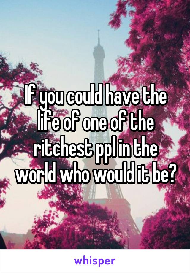 If you could have the life of one of the ritchest ppl in the world who would it be?