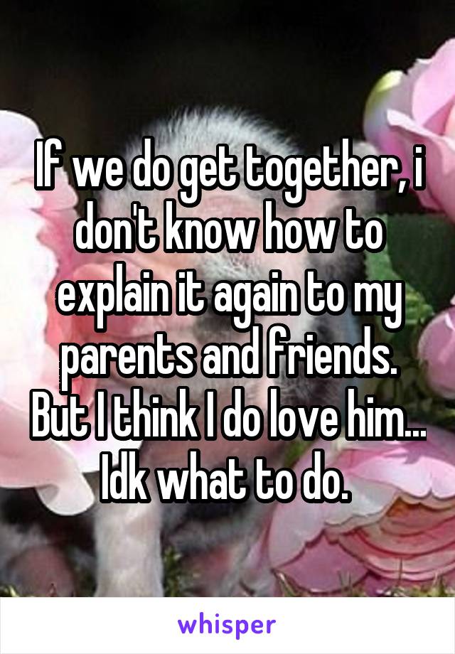 If we do get together, i don't know how to explain it again to my parents and friends. But I think I do love him... Idk what to do. 