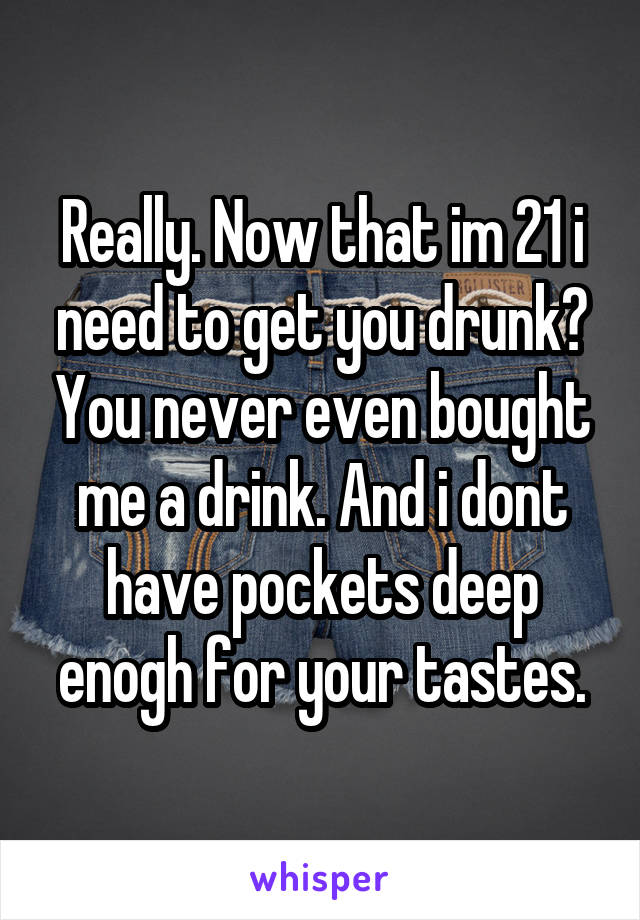 Really. Now that im 21 i need to get you drunk? You never even bought me a drink. And i dont have pockets deep enogh for your tastes.