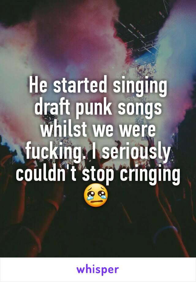 He started singing draft punk songs whilst we were fucking. I seriously couldn't stop cringing 😢 