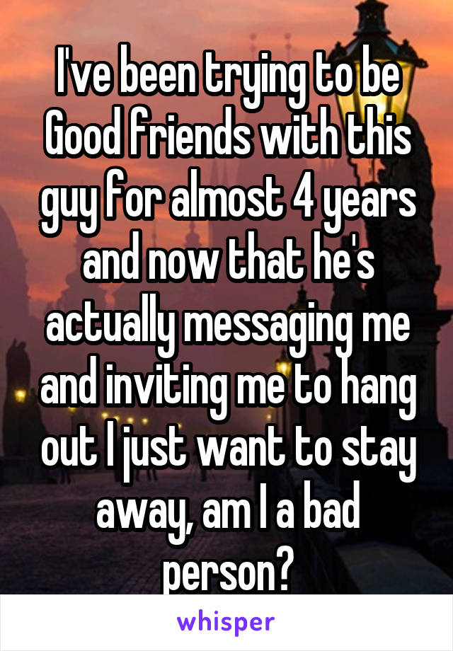 I've been trying to be Good friends with this guy for almost 4 years and now that he's actually messaging me and inviting me to hang out I just want to stay away, am I a bad person?