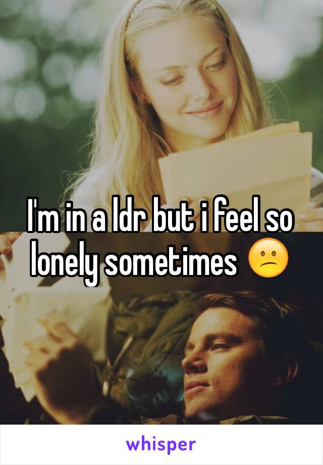 I'm in a ldr but i feel so lonely sometimes 😕